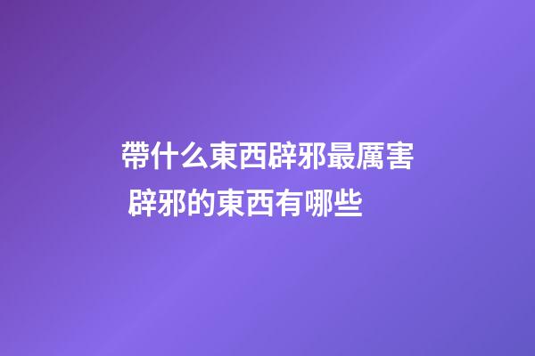 帶什么東西辟邪最厲害 辟邪的東西有哪些